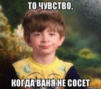 то чувство, когда ваня не сосет