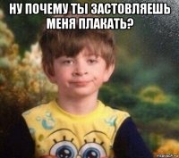 ну почему ты застовляешь меня плакать? 