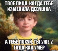 твое лицо, когда тебе изменила девушка а тебе похуй, ты уже 2 года как умер