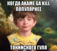 когда akame ga kill популярнее токийского гуля