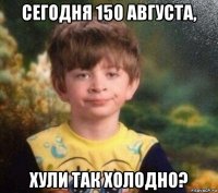 сегодня 150 августа, хули так холодно?