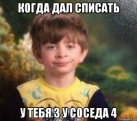 когда дал списать у тебя 3 у соседа 4