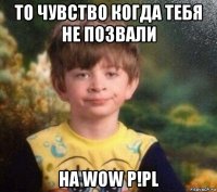 то чувство когда тебя не позвали на wow p!pl