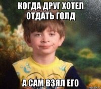 когда друг хотел отдать голд а сам взял его