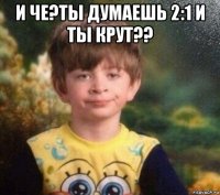 и че?ты думаешь 2:1 и ты крут?? 