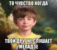 то чувство когда твой друг не слушает меладзе