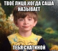 твоё лицо,когда саша называет тебя скатиной