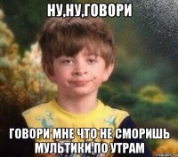 ну,ну,говори говори мне что не сморишь мультики по утрам