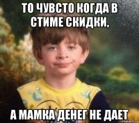 то чувсто когда в стиме скидки, а мамка денег не дает