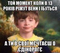 той момент коли в 13 років ріжут вени і їбуться а ти в свої мєчтаєш о єдінорогє