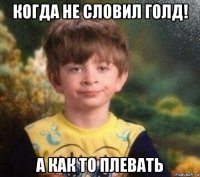 когда не словил голд! а как то плевать