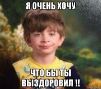 я очень хочу что бы ты выздоровил !!