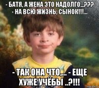 - батя, а жена это надолго...??? - на всю жизнь, сынок!!!... - так она что,... - еще хуже учёбы ..?!!!