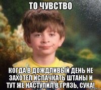 то чувство когда в дождливый день не захотел испачкать штаны и тут же наступил в грязь, сука!