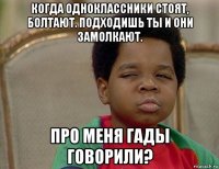когда одноклассники стоят, болтают. подходишь ты и они замолкают. про меня гады говорили?