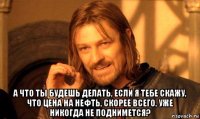  а что ты будешь делать, если я тебе скажу, что цена на нефть, скорее всего, уже никогда не поднимется?