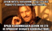 зачем читать 100500книг в год ) это все равно что 100500 телок перетрахать... вроде и занимаешся делом, но это не приносит особого удовольствия)