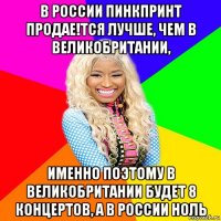 в россии пинкпринт продае!тся лучше, чем в великобритании, именно поэтому в великобритании будет 8 концертов, а в россии ноль