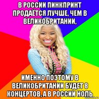 в россии пинкпринт продаётся лучше, чем в великобритании, именно поэтому в великобритании будет 8 концертов, а в россии ноль