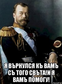  я върнулся къ вамъ съ того свъта!и я вамъ помогу!