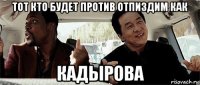 тот кто будет против отпиздим как кадырова