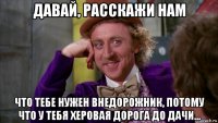 давай, расскажи нам что тебе нужен внедорожник, потому что у тебя херовая дорога до дачи...