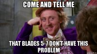 come and tell me that blades 5-7 don't have this problem