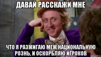 давай расскажи мне что я разжигаю меж национальную рознь, и оскорбляю игроков