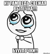 ну там ведь свежая выпечка!!! бууулочки!!