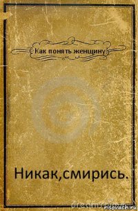 Как понять женщину Никак,смирись.