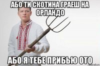 або ти скотина граеш на орландо або я тебе прибью ото