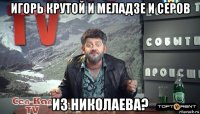 игорь крутой и меладзе и серов из николаева?