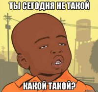 ты сегодня не такой какой такой?