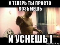 а теперь ты просто возьмешь и уснешь !