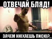 отвечай бляд! зачем нюхаешь писю?