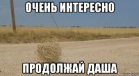очень интересно продолжай даша