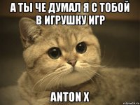 а ты че думал я с тобой в игрушку игр anton x