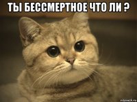 ты бессмертное что ли ? 