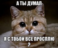 а ты думал я с тобой все просплю ?