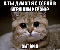 а ты думал я с тобой в игрушки играю? anton x