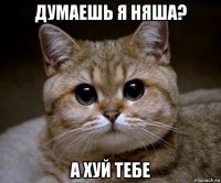 думаешь я няша? а хуй тебе