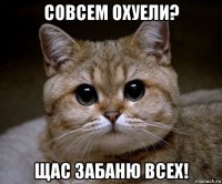 совсем охуели? щас забаню всех!