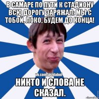 в самаре по пути к стадиону всю дорогу заряжал: мы с тобой, локо, будем до конца! никто и слова не сказал.