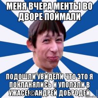 меня вчера менты во дворе поймали подошли увидели что это я покланялись и уползли в ужасе!©андрей добродей