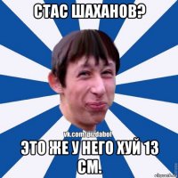 стас шаханов? это же у него хуй 13 см.