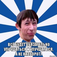  всё будет обязательно улучшаться и улучшаться, а не наоборот)