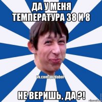 да у меня температура 38 и 8 не веришь, да ?!