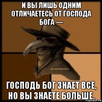 и вы лишь одним отличаетесь от господа бога — господь бог знает все, но вы знаете больше.