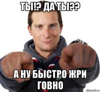 ты!? да ты?? а ну быстро жри говно