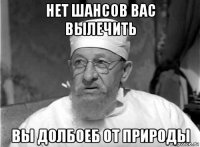 нет шансов вас вылечить вы долбоеб от природы